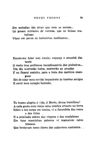 NOVOSPOEMAS

59

Em melodias tão alvas que nem se ouvem...
Lá gozam miriades de vermes, que ás brisas matutinas
Voam em povos de borboletas multicores...

Escuto-me falar sem receio; esqueço o amanhã distante
0 vento traz perfumes inconfessáveis dos pinheiros...
Um dia morrerão todos, morrerão as amadas
E eu ficarei sosinho, para a hora dos cânticos exangues
Hei de colar meu ouvido impaciente ás tumbas amigas
E ouvir meu coração batendo.

Tu trazes alegria á vida, ó Morte, deusa humilima!
A cada gesto meu riscas uma sombra errante na terra
Sobre o teu corpo em túnica, vi a farandola das rosas
e dos lirios
E a procissão solene das virgens e das madalenas
Em tuas maminhas puberes vi mamarem ratos
brancos
Que brotavam como flores dos cadáveres contentes. .

 