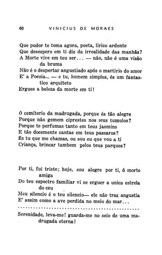 60

VINÍCIUS

DE

MORAES

Que pudor te toma agora, poeta, lirico ardente
Que desespero em ti diz da irrealidade das manhãs?
A Morte vive em teu ser... — não, não é uma visão
da bruma
Não é o despertar angustiado após o martírio do amor
E' a Poesia... — e tu, homem simples, és um fantástico arquiteto
Ergues a beleza da morte em ti!

Ó cemitério da madrugada, porque és tão alegre
Porque não gemem ciprestes nos teus túmulos?
Porque te perfumas tanto em teus jasmins
E tão docemente cantas em teus pássaros?
És tu que me chamas, ou sou eu que vou a ti
Criança, brincar também pelos teus parques?

Por ti, fui triste; hoje, sou alegre pór ti, ó morte
amiga
Do teu espectro familiar vi se erguer a única estrela
do ceu
Meu silencio é o teu silencio— ele não traz angustia
E' assim como a ave perdida no meio do mar...
Serenidade, leva-me! guarda-me no seio de uma madrugada eterna!

 