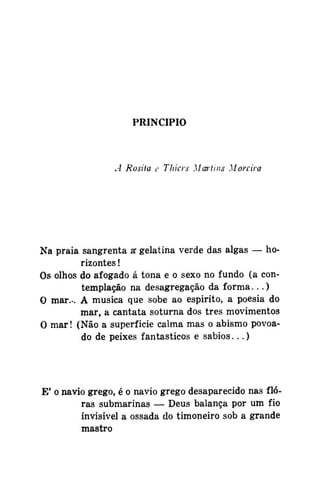 PRINCIPIO

A Rosiia c Tliicrs Martins Moreira

Na praia sangrenta a gelatina verde das algas — ho*
rizontes !
Os olhos do afogado á tona e o sexo no fundo (a contemplação na desagregação da forma...)
O mar... A musica que sobe ao espirito, a poesia do
mar, a cantata soturna dos três movimentos
O mar! (Não a superfície calma mas o abismo povoado de peixes fantásticos e sábios...)

E' o navio grego, é o navio grego desaparecido nas flóras submarinas — Deus balança por um fio
invisível a ossada do timoneiro sob a grande
mastro

 