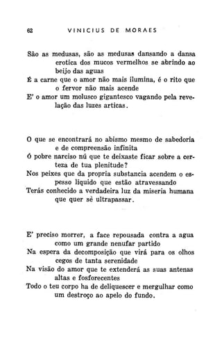 62

VINÍCIUS

DE

MORAES

São as medusas, são as medusas dansando a dansa
erótica dos mucos vermelhos se abrindo ao
beijo das águas
É a carne que o amor não mais ilumina, é o rito que
o fervor não mais acende
E' o amor um molusco gigantesco vagando pela revelação das luzes árticas.

O que se encontrará no abismo mesmo de sabedoria
e de compreensão infinita
Ó pobre narciso nú que te deixaste ficar sobre a certeza de tua plenitude?
Nos peixes que da própria substancia acendem o espesso liquido que estão atravessando
Terás conhecido a verdadeira luz da miséria humana
que quer sè ultrapassar.

E' preciso morrer, a face repousada contra a água
como um grande nenufar partido
Na espera da decomposição que virá para os olhos
cegos de tanta serenidade
Na visão do amor que te extenderá as suas antenas
altas e fosforecentes
Todo o teu corpo ha de deliquescer e mergulhar como
um destroço ao apelo do fundo.

 