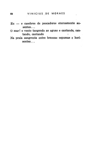 64

VINICIUSDE

MORAES

Eu — e casebres de pescadores eternamente ausentes . . .
O mar! o vento tangendo as águas e cantando, cantando, cantando
Na praia sangrenta entre brancas espumas e horisontes...

 