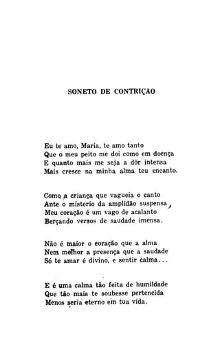 SONETO DE CONTRIÇÃO

Eu te amo, Maria, te amo tanto
Que o meu peito me doi como em doença
E quanto mais me seja a dôr intensa
Mais cresce na minha alma teu encanto.
Como, a criança que vagueia o canto
Ante o mistério da amplidão suspensa^
Meu coração é um vago de acalanto
Berçando versos de saudade imensa.
Não é maior o coração que a alma
Nem melhor a presença que a saudade
Só te amar é divino, e sentir calma...
E é uma calma tão feita de humildade
Que tão mais te soubesse pertencida
Menos seria eterno em tua vida.

 