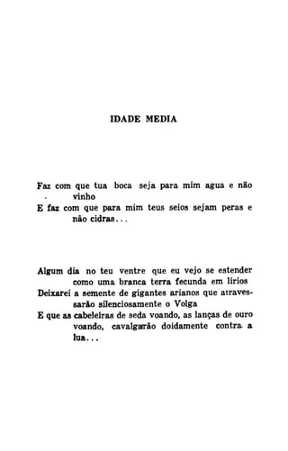 IDADE MEDIA

Faz com que tua boca seja para mim água e não
vinho
E faz com que para mim teus seios sejam peras e
não cidras...

Algum dia no teu ventre que eu vejo se estender
como uma branca terra fecunda em lirios
Deixarei a semente de gigantes arianos que atravessarão silenciosamente o Volga
E que as cabeleiras de seda voando, as lanças de ouro
voando, cavalgarão doidamente contra a
lua...

 