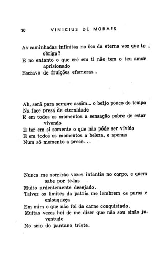 70

VINÍCIUS

DE

MORAES

As caminhadas infinitas no ôco da eterna voz que te
obriga?
E no entanto o que crê em ti não tem o teu amo»
aprisionado
Escravo de fruições efêmeras...

Ah, será para sempre assim... o beijo pouco do tempo
Na face presa de eternidade
E em todos os momentos a sensação pobre de estar
vivendo
E ter em si somente o que não pôde ser vivido
E em todos os momentos a beleza, e apenas
Num só momento a prece...

Nunca me sorrirão vozes infantis no corpo, e quem
sabe por te-las
Muito ardentemente desejado.
Talvez os limites da pátria me lembrem os puros e
enlouqueça
Em mim o que não foi da carne conquistado.
Muitas vezes hei de me dizer que não sou sinão juventude
No seio do pântano triste.

 