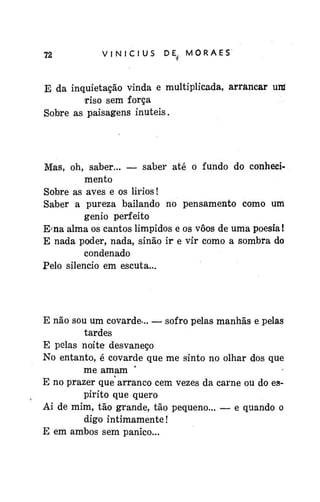 72

VINÍCIUS

D E^ M O R A E S

E da inquietação vinda e multiplicada, arrancar uni
riso sem força
Sobre as paisagens inúteis.

Mas, oh, saber... — saber até o fundo do conhecimento
Sobre as aves e os lirios!
Saber a pureza bailando no pensamento como um
gênio perfeito
Ema alma os cantos límpidos e os vôos de uma poesia!
E nada poder, nada, sinão ir e vir como a sombra do
condenado
Pelo silencio em escuta...

E não sou um covarde... — sofro pelas manhãs e pelas
tardes
E pelas noite desvaneço
No entanto, é covarde que me sinto no olhar dos que
me amam
E no prazer que arranco cem vezes da carne ou do espirito que quero
Ai de mim, tão grande, tão pequeno... — e quando o
digo intimamente!
E em ambos sem pânico...

 