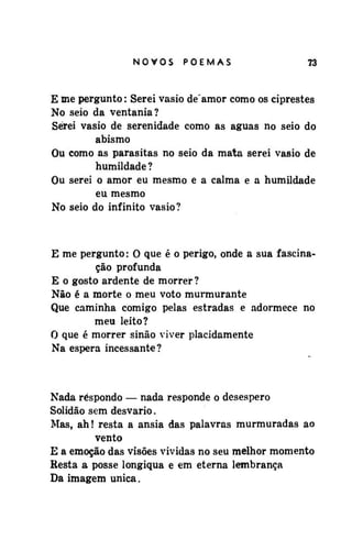 NOVOS

POEMAS

73

E me pergunto: Serei vasio de'amor como os ciprestes
No seio da ventania?
Serei vasio de serenidade como as águas no seio do
abismo
Ou como as parasitas no seio da mata serei vasio de
humildade?
Ou serei o amor eu mesmo e a calma e a humildade
eu mesmo
No seio do infinito vasio?

E me pergunto: O que é o perigo, onde a sua fascinação profunda
E o gosto ardente de morrer?
Não é a morte o meu voto murmurante
Que caminha comigo pelas estradas e adormece no
meu leito?
O que é morrer sinão viver placidamente
Na espera incessante?

Nada respondo — nada responde o desespero
Solidão sem desvario.
Mas, ah! resta a ânsia das palavras murmuradas ao
vento
E a emoção das visões vividas no seu melhor momento
Resta a posse longiqua e em eterna lembrança
Da imagem única.

 