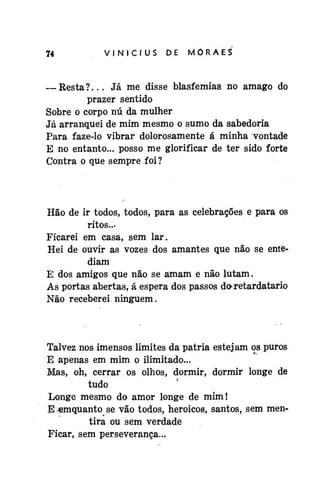 74

VINÍCIUS

DE

MORAES

— Resta?... Já me disse blasfêmias no âmago do
prazer sentido
Sobre o corpo nú da mulher
Já arranquei de mim mesmo o sumo da sabedoria
Para faze-lo vibrar dolorosamente á minha vontade
E no entanto... posso me glorificar de ter sido forte
Contra o que sempre foi?

Hão de ir todos, todos, para as celebrações e para os
ritos...
Ficarei em casa, sem lar.
Hei de ouvir as vozes dos amantes que não se entediam
E dos amigos que não se amam e não lutam.
As portas abertas, á espera dos passos do-retardatario
Não receberei ninguém.

Talvez nos imensos limites da pátria estejam os puros
E apenas em mim o ilimitado...
Mas, oh, cerrar os olhos, dormir, dormir longe de
tudo
Longe mesmo do amor longe de mim!
E ^mquanto se vão todos, heróicos, santos, sem mentira ou sem verdade
Ficar, sem perseverança...

 