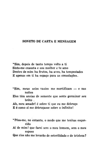 SONETO DE CARTA E MENSAGEM

"Sim, depois de tanto tempo volto a ti
Sinto-me exausta e sou mulher e te amo
Dentro de mim ha frutos, ha aves, ha tempestades
E apenas em ti ha espaço para as consolações.

"Sim, meus seios vasios me mortificam — e nas
noites
Eles têm ânsias de semente que sente germinar seu
broto ,
Ah, meu amado! é sobre ti que eu me debruço
E é como si me debruçasse sobre o infinito!

"Pésa-me, no entanto, o medo que me tenhas esquecido
Ai de mim! que farei sem o meu homem, sem o meu
esposo
Que rios não me levarão de esterilidade e de tristeza?

 