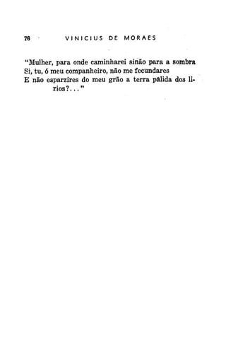 76

*

VINÍCIUS

DE

MORAES

"Mulher, para onde caminharei sinão para a sombra
Si, tu, ó meu companheiro, não me fecundares
E não esparzires do meu grão a terra pálida dos lirios?..."

 