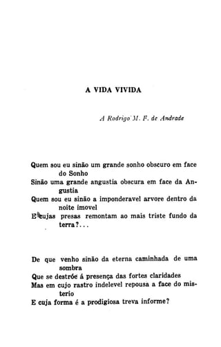A VIDA VIVIDA

A Rodrigo'M. F. de Andrade

Quem sou eu sinão um grande sonho obscuro em face
do Sonho
Sinão uma grande angustia obscura em face da Angustia
Quem sou eu sinão a imponderável arvore dentro da
noite imóvel
E^ujas presas remontam ao mais triste fundo da
terra ? . . .

De que venho sinão da eterna caminhada de uma
sombra
Que se destróe á presença das fortes claridades
Mas em cujo rastro indelével repousa a face do mistério
E cuja forma é a prodigiosa treva informe?

 