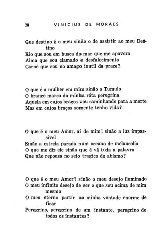 78

VINÍCIUS

DE

MORAES

Que destino é o meu sinão o de assistir ao meu Destino
Rio que sou em busca do mar que me apavora
Alma que sou clamado o desfalecimento
Carne que sou no âmago inútil da prece?

O que é a mulher em mim sinão o Túmulo
O branco marco da minha rota peregrina
Aquela em cujos braços vou caminhando para a morte
Mas em cujos braços somente tenho vida?

0 que é o meu Amor, ai de mim! sinão a luz impassível
Sinão a estrela parada num oceano de melancolia
O que me diz ele sinão que é vã toda a palavra
Que não repousa no seio trágico do abismo?

O que é o meu Amor? sinão o meu desejo iluminado
O meu infinito desejo de ser o que sou acima de mim
mesmo
O meu eterno partir na minha vontade enorme de
ficar
Peregrino, peregrino de um instante, peregrino de
todos os instantes?

 