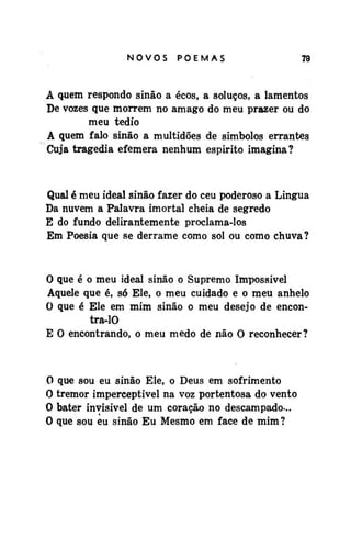 NOVOS

POEMAS

79

A quem respondo sinão a ecos, a soluços, a lamentos
De vozes que morrem no âmago do meu prazer ou do
meu tédio
A quem falo sinão a multidões de símbolos errantes
Cuja tragédia efêmera nenhum espirito imagina?

Qual é meu ideal sinão fazer do ceu poderoso a Língua
Da nuvem a Palavra imortal cheia de segredo
E do fundo delirantemente proclama-los
Em Poesia que se derrame como sol ou como chuva?

O que é o meu ideal sinão o Supremo Impossível
Aquele que é, só Ele, o meu cuidado e o meu anhelo
O que é Ele em mim sinão o meu desejo de encontra-10
E 0 encontrando, o meu medo de não O reconhecer?

0
0
0
0

que sou eu sinão Ele, o Deus em sofrimento
tremor imperceptível na voz portentosa do vento
bater invisível de um coração no descampado-..
que sou eu sinão Eu Mesmo em face de mim ?

 