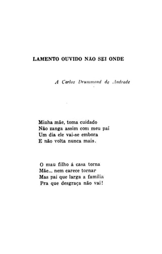LAMENTO OUVIDO NAO SEI ONDE

A Carlos Druinmond de Andrade

Minha mãe, toma cuidado
Não zanga assim com meu pai
Um dia ele vai-se embora
E não volta nunca mais.

O mau filho á casa torna
Mãe... nem carece tornar
Mas pai que larga a família
Pra que desgraça não vai!

 