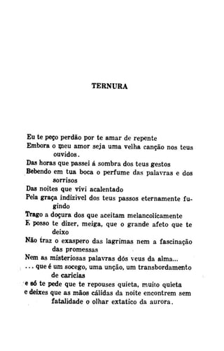 TERNURA

Eu te peço perdão por te amar de repente
Embora o meu amor seja uma velha canção nos teus
ouvidos.
Das horas que passei á sombra dos teus gestos
Bebendo em tua boca o perfume das palavras e dos
sorrisos
Das noites que vivi acalentado
Pela graça indizivel dos teus passos eternamente fugindo
Trago a doçura dos que aceitam melancolicamente
E posso te dizer, meiga, que o grande afeto que te
deixo
Não traz o exaspero das lagrimas nem a fascinação
das promessas
Nem as misteriosas palavras dós véus da alma...
. . . que é um socego, uma unção, um transbordamento
de caricias
e só te pede que te repouses quieta, muito quieta
e deixes que as mãos cálidas da noite encontrem sem
fatalidade o olhar extatico da aurora.

 