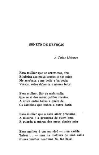 SONETO DE DEVOÇÃO

A Carlos Linhares

Essa mulher que se arremessa, fria
E lubrica aos meus braços, e nos seios
Me arrebata e me beija e balbucia
Versos, votos de'amor e nomes feios
Essa mulher, flor de melancolia
Que se ri dos meus pálidos receios
A única entre todas a quem dei
Os carinhos que nunca a outra daria
Essa mulher que a cada amor proclama
A miséria e a grandeza de quem ama
E guarda a marca dos meus dentes nela
Essa mulher é um mundo! — uma cadela
Talvez... — mas na moldura de uma cama
Nunca mulher nenhuma foi tão bela!

 