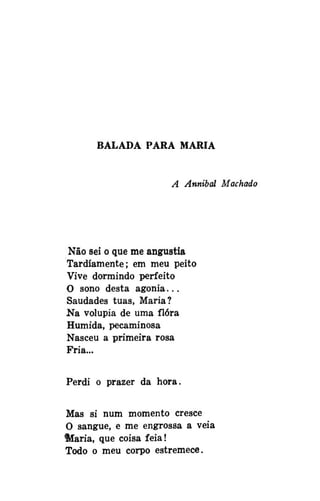 BALADA PARA MARIA

A Annibal Machado

Não sei o que me angustia
Tardiamente; em meu peito
Vive dormindo perfeito
O sono desta agonia...
Saudades tuas, Maria?
Na volúpia de uma flora
Humida, pecaminosa
Nasceu a primeira rosa
Fria...
Perdi o prazer da hora.
Mas si num momento cresce
O sangue, e me engrossa a veia
ftfaria, que coisa feia!
Todo o meu corpo estremece.

 