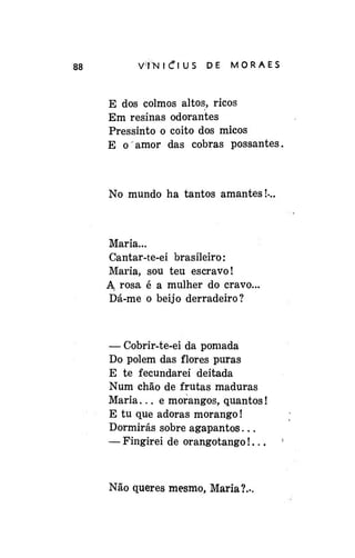 88

V*fN i C l US

DE

MORAES

E dos colmos altos, ricos
Em resinas odorantes
Pressinto o coito dos micos
E o amor das cobras possantes,

No mundo ha tantos amantes!-..

Maria...
Cantar-te-ei brasileiro:
Maria, sou teu escravo!
A. rosa é a mulher do cravo.
Dá-me o beijo derradeiro?

— Cobrir-te-ei da pomada
Do polem das flores puras
E te fecundarei deitada
Num chão de frutas maduras
Maria... e morangos, quantos!
E tu que adoras morango!
Dormirás sobre agapantos...
— Fingirei de orangotango!...

Não queres mesmo, Maria?.-

 
