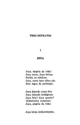 TRÊS RETRATOS

JOYA

Joya, alegria da vida!
Joya entra, Joya brinca
Paróla no telefone.
Joya, esses teus olhos são
Dois lagos de perfeição.
Joya dizendo nome feio
Joya falando inteligente
Joya fria? Joya quente?
(Inferiority complex).
Joya, alegria da vida!
Joya beija inefavelmente.

 