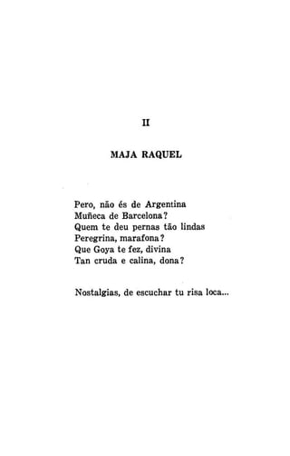 II
MAJA RAQUEL

Pero, não és de Argentina
Muiieca de Barcelona?
Quem te deu pernas tão lindas
Peregrina, marafona?
Que Goya te fez, divina
Tan cruda e calina, dona?
Nostalgias, de escuchar tu risa loca.

 