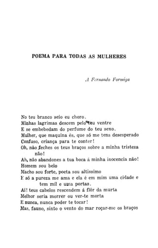 POEMA PARA TODAS AS MULHERES

A Fernando Formiga

No teu branco seio eu choro.
Minhas lagrimas descem pelò*teu ventre
E se embebedam do perfume do teu sexo.
Mulher, que maquina és, que só me tens desesperado
Confuso, criança para te conter!
Oh, não .feches os teus braços sobre a minha tristeza
não!
Ah, não abandones a tua boca á minha inocência não!
Homem sou belo
Macho sou forte, poeta sou altíssimo
F só a pureza me ama e ela é em mim uma cidade e
tem mil e uma portas.
Ai! teus cabelos rescendem á flor da murta
Melhor seria morrer ou ver-te morta
E nunca, nunca poder te tocar!
Mas, fauno, sinto o vento do mar roçar-me os braços

 