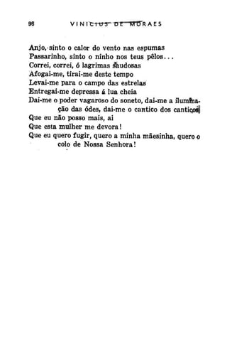 v i N itrrerr* nt

M Cfft A E s

Anjo, sinto o calor do vento nas espumas
Passarinho, sinto o ninho nos teus pêlos...
Correi, correi, ó lagrimas áaudosas
Àfogai-me, tirai-me deste tempo
Levai-me para o campo das estrelas
Entregai-me depressa á lua cheia
Dai-me o poder vagaroso do soneto, dai-me a iluminação das odes, dai-me o cântico dos canticpál
Que eu não posso mais, ai
Que esta mulher me devora!
Que eu quero fugir, quero a minha mãesinha, quero o
colo de Nossa Senhora!

 