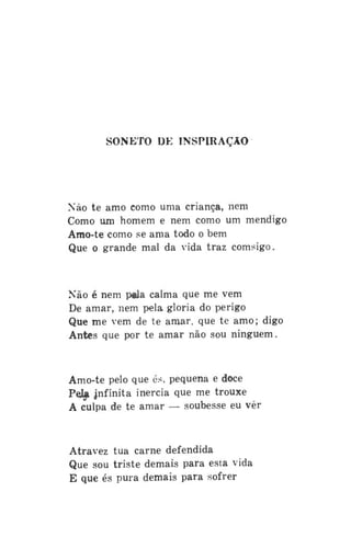 SONETO DE INSPIRAÇÃO

Não te amo como uma criança, nem
Como um homem e nem como um mendigo
Amo-te como se ama todo o bem
Que o grande mal da vida traz comsigo.

Não é nem pala calma que me vem
De amar, nem pela gloria do perigo
Que me vem de te amar, que te amo; digo
Antes que por te amar não sou ninguém.

Amo-te pelo que és, pequena e doce
Peja jnfinita inércia que me trouxe
A culpa de te amar — soubesse eu vêr

Atravez tua carne defendida
Que sou triste demais para esta vida
E que és pura demais para sofrer

 