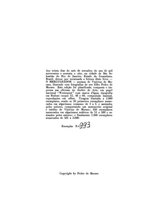 Aos trinta dias do mês de setembro do ano de mil
novecentos e sessenta e oito, na cidade de São Sebastião do Rio de Janeiro, Estado da Guanabara,
Brasil, deu-se por terminada a feitura deste livro —
O MERGULHADOR — poemas de Vinícius de Moraes, ilustrado com fotografias de seu filho Pedro de
Moraes. Esta edição foi planificada, composta e impressa nas oficinas do Atelier de Arte, em papel
nacional "Westerpost" com marca d'água, tipografia
em Bodoni corpos 12, 48 e 60, composição manual,
reproduções em offset.
Tiragem limitada a 2.000
exemplares, sendo os 50 primeiros exemplares numerados em algarismos romanos de I a L e assinados
pelos autores, comportando um manuscrito original
e inédito de Vinícius de Moraes; 450 exemplares
numerados em algarismos arábicos de 51 a 500 e assinados pelos autores; e finalmente 1.500 exemplares
numerados de 501 a 2.000.

Exemplar

*»ggs

Copyright by Pedro de Moraes

 