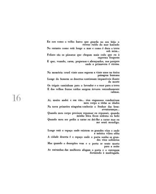 Eu sou como o velho barco que guarda no seu bojo o
eterno ruído do mar batendo
No entanto como está longe o mar e como é dura a terra
sob mim...
Felizes são os pássaros que chegam mais cedo que eu à
suprema fraqueza
E que, voando, caem, pequenos e abençoados, nos parques
onde a primavera é eterna.

16

Na memória cruel vinte anos seguem a vinte anos na única
paisagem humana
Longe do homem os desertos continuam impassíveis diante
da morte
Os trigais caminham para o lavrador e o suor para a terra
E dos velhos frutos caídos surgem árvores estranhamente
calmas.
Ai, muito andei e em vão... rios enganosos conduziram
meu corpo a todas as idades
Na terra primeira ninguém conhecia o Senhor das bemaventuranças...
Quando meu corpo precisou repousar eu repousei, quando
minha boca ficou sedenta eu bebi
Quando meu ser pediu a carne eu dei-lhe a carne mas eu
me senti mendigo.
Longe está o espaço onde existem os grandes vôos e onde
a música vibra solta
A cidade deserta é o espaço onde o poeta sonha os grandes vôos solitários
Mas quando o desespero vem e o poeta se sente morto
para a noite
As entranhas das mulheres afogam o poeta e o entregam
dormindo à madrugada.

 