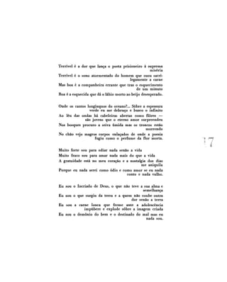 Terrível é a dor que lança o poeta prisioneiro à suprema
miséria
Terrível é o sono atormentado do homem que suou sacrilegamente a carne
Mas boa é a companheira errante que traz o esquecimento
de um minuto
Boa é a esquecida que dá o lábio morto ao beijo desesperado.
Onde os cantos longínquos do oceano?... Sobre a espessura
verde eu me debruço e busco o infinito
Ao léu das ondas há cabeleiras abertas como flores —
são jovens que o eterno amor surpreendeu
Nos bosques procuro a seiva úmida mas os troncos estão
morrendo
No chão vejo magros corpos enlaçados de onde a poesia
fugiu como o perfume da flor morta.
Muito forte sou para odiar nada senão a vida
Muito fraco sou para amar nada mais do que a vida
A gratuidade está no meu coração e a nostalgia dos dias
me aniquila
Porque eu nada serei como ódio e como amor se eu nada
conto e nada valho.
Eu sou o Incriado de Deus, o que não teve a sua alma e
semelhança
Eu sou o que surgiu da terra e a quem não coube outra
dor senão a terra
Eu sou a carne louca que freme ante a adolescência
impúbere e explode sobre a imagem criada
Eu sou o demônio do bem e o destinado do mal mas eu
nada sou.

7

 