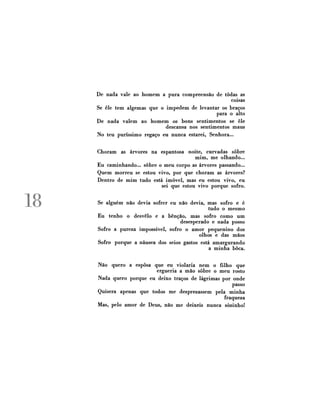 De nada vale ao homem a pura compreensão de todas as
coisas
Se êle tem algemas que o impedem de levantar os braços
para o alto
De nada valem ao homem os bons sentimentos se êle
descansa nos sentimentos maus
No teu puríssimo regaço eu nunca estarei, Senhora...
Choram

as árvores na espantosa noite, curvadas sobre
mim, me olhando...
Eu caminhando... sobre o meu corpo as árvores passando...
Quem morreu se estou vivo, por que choram as árvores?
Dentro de mim tudo está imóvel, mas eu estou vivo, eu
sei que estou vivo porque sofro.

18

Se alguém não devia sofrer eu não devia, mas sofro e é
tudo o mesmo
Eu tenho o desvelo e a bênção, mas sofro como um
desesperado e nada posso
Sofro a pureza impossível, sofro o amor pequenino dos
olhos e das mãos
Sofro porque a náusea dos seios gastos está amargurando
a minha boca.
Não quero a esposa que eu violaria nem o filho que
ergueria a mão sobre o meu rosto
Nada quero porque eu deixo traços de lágrimas por onde
passo
Quisera apenas que todos me desprezassem pela minha
fraqueza
Mas, pelo amor de Deus, não me deixeis nunca sozinho!

 