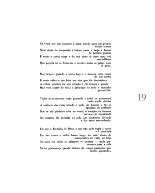 Às vezes por u m segundo a alma acorda para um grande
êxtase sereno
Num sopro de suspensão a beleza passa e beija a fronte
do homem parado
E então o poeta surge e do seu peito se ouve uma voz
maravilhosa
Que palpita no ar fremente e envolve todos os gritos num
só grito.
Mas depois, quando o poeta foge e o homem volta como
de um sonho
E sente sobre a sua boca um riso que êle desconhece
A cólera penetra em seu coração e êle renega a poesia
Que veio trazer de volta o princípio de todo o caminho
percorrido.
Todos os momentos estão passando e todos os momentos
estão sendo vividos
A essência das rosas invade o peito do homem e êle se
apazigua no perfume
Mas se um pinheiro uiva no vento, o coração do homem
cerra-se de inquietude
No entanto êle dormirá ao lado dos pinheiros uivando
e das rosas rescendendo.
Eu sou o Incriado de Deus, o que não pode fugir à carne
e à memória
Eu sou como o velho barco longe do mar, cheio de
lamentações no vazio do bojo
No meu ser todas as agitações se anulam — nada permanece para a vida
Só eu permaneço parado dentro do tempo passando, passando, passando...

19

 