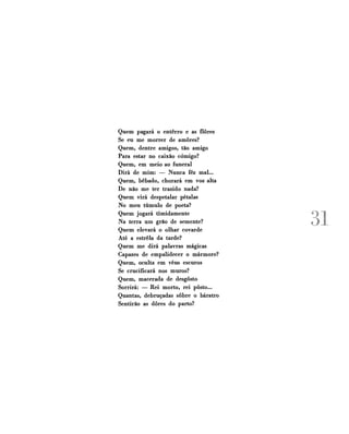 Quem pagará o enterro e as flores
Se eu me morrer de amores?
Quem, dentre amigos, tão amigo
Para estar no caixão comigo?
Quem, em meio ao funeral
Dirá de mim: — Nunca fêz mal...
Quem, bêbado, chorará em voz alta
De não me ter trazido nada?
Quem virá despetalar pétalas
No meu túmulo de poeta?
Quem jogará timidamente
Na terra um grão de semente?
Quem elevará o olhar covarde
Até a estrela da tarde?
Quem me dirá palavras mágicas
Capazes de empalidecer o mármore?
Quem, oculta em véus escuros
Se crucificará nos muros?
Quem, macerada de desgosto
Sorrirá: — Rei morto, rei posto...
Quantas, debruçadas sobre o báratro
Sentirão as dores do parto?

31

 