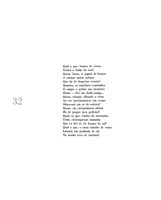 32

Qual a que, branca de receio
Tocará o botão do seio?
Quem, louca, se jogará de bruços
A soluçar tantos soluços
Que há de despertar receios?
Quantos, os maxilares contraídos
O sangue a pulsar nas cicatrizes
Dirão: — Foi um doido amigo...
Quem, criança, olhando a terra
Ao ver movimentar-se um verme
Observará um ar de critério?
Quem, em circunstância oficial
Há de propor meu pedestal?
Quais os que, vindos da montanha
Terão circunspecção tamanha
Que eu hei de rir branco de cal?
Qual a que, o rosto sulcado de vento
Lançará um punhado de sal
Na minha cova de cimento?

 