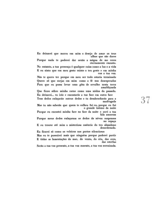 Eu deixarei que morra em mim o desejo de amar os teus
olhos que são doces
Porque nada te poderei dar senão a mágoa de me veres
eternamente exausto.
No entanto, a tua presença é qualquer coisa como a luz e a vida
E eu sinto que em meu gesto existe» o teu gesto e em minha
voz a tua voz.
Não te quero ter porque em meu ser tudo estaria terminado
Quero só que surjas em mim como a fé nos desesperados
Para que eu possa levar uma gota de orvalho nesta terra
amaldiçoada
Que ficou sobre minha carne como uma nódoa do passado.
Eu deixarei... tu irás e encostarás a tua face em outra face
Teus dedos enlaçarão outros dedos e tu desabrocharás para a
madrugada
Mas tu não saberás que quem te colheu fui eu, porque eu fui
o grande íntimo da noite
Porque eu encostei minha face na face da noite e ouvi a tua
fala amorosa
Porque meus dedos enlaçaram os dedos da névoa suspensos
no espaço
E eu trouxe até mim a misteriosa essência do teu abandono
desordenado.
Eu ficarei só como os veleiros nos portos silenciosos
Mas eu te possuirei mais que ninguém porque poderei partir
E todas as lamentações do mar, do vento, do céu, das aves,
das estrelas
Serão a tua voz presente, a tua voz ausente, a tua voz serenizada.

37

 