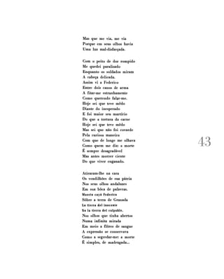 Mas que me via, me via
Porque em seus olhos havia
Uma luz mal-disfarçada.
Com o peito de dor rompido
Me quedei paralisado
Enquanto os soldados miram
A cabeça delicada.
Assim vi a Federico
Entre dois canos de arma
A fitar-me estranhamente
Como querendo falar-me.
Hoje sei que teve medo
Diante do inesperado
E foi maior seu martírio
Do que a tortura da carne
Hoje sei que teve medo
Mas sei que não foi covarde
Pela curiosa maneira
Com que de longe me olhava
Como quem me diz: a morte
É sempre desagradável
Mas antes morrer ciente
Do que viver enganado.

Atiraram-lhe na cara
Os vendilhões de sua pátria
Nos seus olhos andaluzes
Em sua boca de palavras.
Muerto cayó Federico
Sobre a terra de Granada
La tierra dei inocente
No Ia tierra dei culpable.
Nos olhos que tinha abertos
Numa infinita mirada
Em meio a flores de sangue
A expressão se conservava
Como a segredar-me: a morte
É simples, de madrugada...

43

 