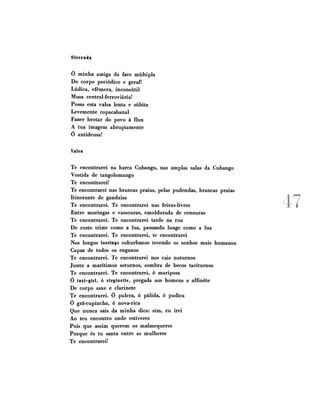 Oferenda
Ó minha amiga da face múltipla
Do corpo periódico e geral!
Lúdica, efêmera, inconsútil
Musa central-ferroviária!
Possa esta valsa lenta e súbita
Levemente copacabanal
Fazer brotar do povo à flux
A tua imagem abruptamente
ó antideusa!
Valsa
Te encontrarei na barca Cubango, nas amplas salas da Cubango
Vestida de tangolomango
Te encontrarei!
Te encontrarei nas brancas praias, pelas pudendas, brancas praias
Itinerante de gandaias
Te encontrarei. Te encontrarei nas feiras-livres
Entre moringas e vassouras, emoldurada de cenouras
Te encontrarei. Te encontrarei tarde na rua
De rosto triste como a lua, passando longe como a lua
Te encontrarei. Te encontrarei, te encontrarei
Nos longos footings suburbanos tecendo os sonhos mais humanos
Capaz de todos os enganos
Te encontrarei. Te encontrarei nos cais noturnos
Junto a marítimos soturnos, sombra de becos taciturnos
Te encontrarei. Te encontrarei, ó mariposa
ó taxi-girl, ó virginette, pregada aos homens a alfinete
De corpo saxe e clarinete
Te encontrarei. 0 pulcra, ó pálida, ó pudica
ó grã-cupincha, ó nova-rica
Que nunca sais da minha dica: sim, eu irei
Ao teu encontro onde estiveres
Pois que assim querem os malmequeres
Porque és tu santa entre as mulheres
Te encontrarei!

A ^7
JL 4

 