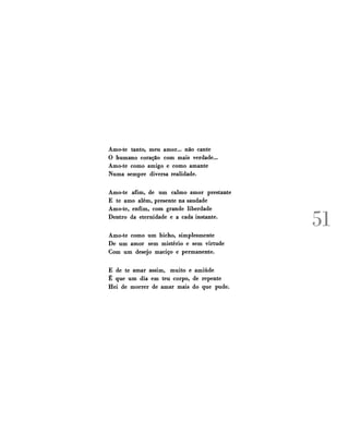 Amo-te tanto, meu amor... não cante
O humano coração com mais verdade...
Amo-te como amigo e como amante
Numa sempre diversa realidade.
Amo-te afim, de um calmo amor prestante
E te amo além, presente na saudade
Amo-te, enfim, com grande liberdade
Dentro da eternidade e a cada instante.
Amo-te como um bicho, simplesmente
De um amor sem mistério e sem virtude
Com um desejo maciço e permanente.
E de te amar assim, muito e amiúde
É que um dia em teu corpo, de repente
Hei de morrer de amar mais do que pude.

51

 