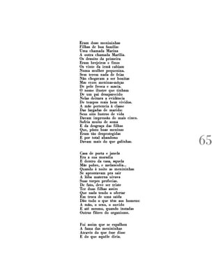 Eram duas menininhas
Filhas de boa família:
Uma chamada Marina
A outra chamada Marília.
Os dezoito da primeira
Eram brejeiros e finos
Os vinte da irmã cabiam
Numa mulher pequenina.
Sem terem nada de feias
Não chegavam a ser bonitas
Mas eram meninas-môças
De pele fresca e macia.
O nome ilustre que tinham
De um pai desaparecido
Nelas deixara a evidência
De tempos mais bem vividos.
A mãe pertencia à classe
Das largadas de marido:
Seus oito lustros de vida
Davam impressão de mais cinco.
Sofria muito de asma
E da desgraça das filhas
Que, posto boas meninas
Eram tão desprotegidas
E por total abandono
Davam mais do que galinhas.
Casa de porta e janela
Era a sua moradia
E dentro da casa, aquela
Mãe pobre, e melancolia...
Quando à noite as menininhas
Se aprontavam pra sair
A loba materna uivava
Suas torpes profecias.
De fato, deve ser triste
Ter duas filhas assim
Que nada tendo a ofertar
Em troca de uma saída
Dão tudo o que têm aos homens:
A mão, o sexo, o ouvido
E até mesmo, quando instadas
Outras flores do organismo.
Foi assim que se espalhou
A fama das menininhas
Através do que esse disse
E do que aquele diria.

/ T P*

 