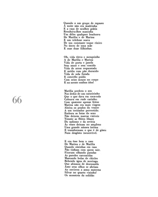 Quando a um grupo de rapazes
A noite não era madrinha
E a caça de mulher grátis
Resultava-lhes maninha
Um deles qualquer lembrava
De Marília e de Marina
E um telefone soava
De um constante toque cínico
No útero de uma mãe
E suas duas filhinhas.
Oh, vida tôrva e mesquinha
A de Marília e Marina
Vida de porta e janela
Sem amor e sem comida
Vida de arroz requentado
E média com pão dormido
Vida de sola furada
E cotovelo puído
Com seios moços no corpo
E na mente sonhos idos!

66

Marília perdera o seu
Nos dedos de um caixeirinho
Que o que dava em coca-cola
Cobrava em rude carinho.
Com quatorze apenas feitos
Marina não era mais virgem
Abrira os prados do ventre
A um treinador pervertido.
Embora as lutas do sexo
Não deixem marcas visíveis
Tirante as flores lilases
Do sadismo e da sevícia
Às vezes deixam no amplexo
Uma grande náusea íntima
E transformam o que é de gosto
Num desgosto incoercível.
E era esse bem o caso
De Marina e de Marília
Quando sozinhas em casa
Não tinham com quem sair.
Ficavam olhando paradas
As paredes carcomidas
Mascando bolas de chicles
Bebendo água de moringa.
Que abismos de desconsolo
Ante seus olhos se abriam
Ao ouvirem a asma materna
Silvar no quarto vizinho!
Os monstros da solidão

 