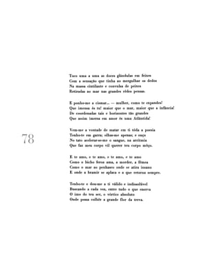 Toco uma a uma as doces glândulas em feixes
Com a sensação que tinha ao mergulhar os dedos
Na massa cintilante e convulsa de peixes
Retiradas ao mar nas grandes redes pensas.
E ponho-me a cismar... — mulher, como te expandes!
Que imensa és tu! maior que o mar, maior que a infância!
De coordenadas tais e horizontes tão grandes
Que assim imersa em amor és uma Atlântida!

78

Vem-me a vontade de matar em ti toda a poesia
Tenho-te em garra; olhas-me apenas; e ouço
No tato acelerar-se-me o sangue, na arritmia
Que faz meu corpo vil querer teu corpo moço.
E te amo, e te amo, e te amo, e te amo
Como o bicho feroz ama, a morder, a fêmea
Como o mar ao penhasco onde se atira insano
E onde a bramir se aplaca e a que retorna sempre.
Tenho-te e dou-me a ti válido e indissolúvel
Buscando a cada vez, entre tudo o que enerva
O imo do teu ser, o vórtice absoluto
Onde possa colher a grande flor da treva.

 