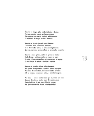 Amo-te os longos pés, ainda infantis e lentos
Na tua criação; amo-te as hastes tenras
Que sobem em suaves espirais adolescentes
E infinitas, de toque exato e frêmito.
Amo-te os braços juvenis que abraçam
Confiantes meu criminoso desvario
E as desveladas mãos, as mãos multiplicantes
Que em cardume acompanham o meu nadar sombrio.
Amo-te o colo pleno, onda de pluma e âmbar
Onda lenta e sozinha onde se exaure o mar
E onde é bom mergulhar até romper-me o sangue
E me afogar de amor e chorar e chorar.
Amo-te os grandes olhos sobre-humanos
Nos quais, mergulhador, sondo a escura voragem
Na ânsia de descobrir, nos mais fundos arcanos
Sob o oceano, oceanos; e além, a minha imagem.
Por isso — isso e ainda mais que a poesia não ousa
Quando depois de muito mar, de muito amor
Emergindo de ti, ah, que silêncio pousa...
Ah, que tristeza cai sobre o mergulhador!

79

 