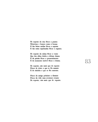 De repente do riso fêz-se o pranto
Silencioso e branco como á bruma
E das bocas unidas fêz-se a espuma
E das mãos espalmadas fêz-se o espanto.
De repente da calma fêz-se o vento
Que dos olhos desfez a última chama
E da paixão fêz-se o pressentimento
E do momento imóvel fêz-se o drama.
De repente, não mais que de repente
Fêz-se de triste o que se fêz amante
E de sozinho o que se fêz contente.
Fêz-se do amigo próximo o distante
Fêz-se da vida uma aventura errante
De repente, não mais que de repente.

KJ

J

 