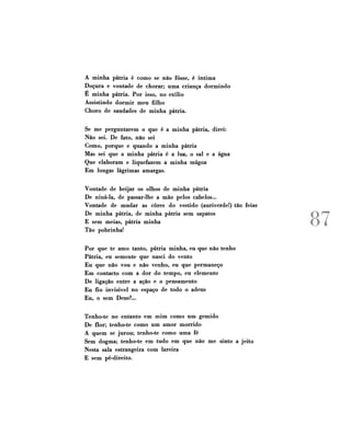 A minha pátria é como se não fosse, é íntima
Doçura e vontade de chorar; uma criança dormindo
É minha pátria. Por isso, no exílio
Assistindo dormir meu filho
Choro de saudades de minha pátria.
Se me perguntarem o que é a minha pátria, direi:
Não sei. De fato, não sei
Como, porque e quando a minha pátria
Mas sei que a minha pátria é a luz, o sal e a água
Que elaboram e liqüefazem a minha mágoa
Em longas lágrimas amargas.
Vontade de beijar os olhos de minha pátria
De niná-la, de passar-lhe a mão pelos cabelos...
Vontade de mudar as cores do vestido (auriverde!) tão feias
De minha pátria, de minha pátria sem sapatos
E sem meias, pátria minha
Tão pobrinha!
P o r que te amo tanto, pátria minha, eu que não tenho
Pátria, eu semente que nasci do vento
Eu que não vou e não venho, eu que permaneço
E m contacto com a dor do tempo, eu elemento
De ligação entre a ação e o pensamento
Eu fio invisível no espaço de todo o adeus
Eu, o sem Deus?...
Tenho-te no entanto em mim como um gemido
De flor; tenho-te como um amor morrido
A quem se jurou; tenho-te como uma fé
Sem dogma; tenho-te em tudo em que não me sinto a jeito
Nesta sala estrangeira com lareira
E sem pé-direito.

87

 