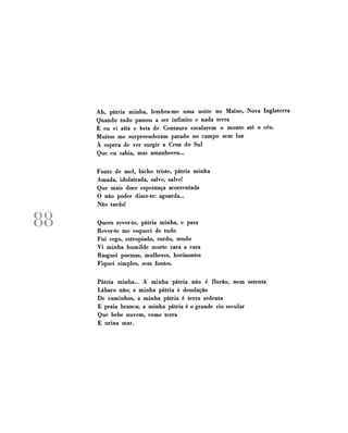 Ah, pátria minha, lembra-me uma noite no Maine, Nova Inglaterra
Quando tudo passou a ser infinito e nada terra
E eu vi alfa e beta de Centauro escalarem o monte até o céu.
Muitos me surpreenderam parado no campo sem luz
À espera de ver surgir a Cruz do Sul
Que eu sabia, mas amanheceu...
Fonte de mel, bicho triste, pátria minha
Amada, idolatrada, salve, salve!
Que mais doce esperança acorrentada
O não poder dizer-te: aguarda...
Não tardo!

88

Quero rever-te, pátria minha, e para
Rever-te me esqueci de tudo
Fui cego, estropiado, surdo, mudo
Vi minha humilde morte cara a cara
Rasguei poemas, mulheres, horizontes
Fiquei simples, sem fontes.
Pátria minha... A minha pátria não é florão, nem ostenta
Lábaro não; a minha pátria é desolação
De caminhos, a minha pátria é terra sedenta
E praia branca; a minha pátria é o grande rio secular
Que bebe nuvem, come terra
E urina mar.

 
