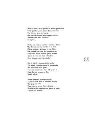 Mais do que a mais garrida a minha pátria tem
Uma quentura, um querer bem, um bem
Um libertas quae será tamen
Que um dia traduzi num exame escrito:
«Liberta que serás também»
E repito!
Ponho no vento o ouvido e escuto a brisa
Que brinca em teus cabelos e te alisa
Pátria minha, e perfuma o teu chão...
Que vontade me vem de adormecer-me
Entre teus doces montes, pátria minha
Atento à fome em tuas entranhas
E ao batuque em teu coração!
Não te direi o nome, pátria minha
Teu nome é pátria amada, é pàtriazinha
Não rima com mãe gentil
Vives em mim como uma filha, que és
Uma ilha de ternura: a ilha
Brasil, talvez.
Agora chamarei a amiga cotovia
E pedirei que peça ao rouxinol do dia
Que peça ao sabiá
Para levar-te presto este avigrama:
«Pátria minha, saudades de quem te ama...
Vinícius de Moraes».

89

 