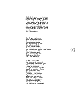 "E o Diabo, levando-o a um alto monte,
mostrou-lhe num momento de tempo
todos os reinos do mundo. E disse-lhe
o Diabo: — Dar-te-ei todo este poder
e a sua glória; porque a mim me foi
entregue e dou-o a quem quero; portanto, se tu me adorares, tudo será
teu. E Jesus, respondendo, disse-lhe:
— Vai-te, Satanaz; porque está escrito:
adorarás o Senhor teu Deus e só a Êle
servirás."
L U C A S ,

Cap. V , verdculos 5-8

Era êle que erguia casas
Onde antes só havia chão.
Como um pássaro sem asas
Êle subia com as casas
Que lhe brotavam da mão.
Mas tudo desconhecia
De sua grande missão:
Não sabia, por exemplo
Que a casa de um homem é um templo
Um templo sem religião
Como tampouco sabia
Que a casa que êle fazia
Sendo a sua liberdade
Era a sua escravidão.
De fato, como podia
Um operário em construção
Compreender por que um tijolo
Valia mais do que um pão?
Tijolos êle empilhava
Com pá, cimento e esquadria.
Quanto ao pão, êle o comia.
Mas fosse comer tijolo...
E assim o operário ia
Com suor e com cimento
Erguendo uma casa aqui
Adiante um apartamento
Além uma igreja, à frente
Um quartel e uma prisão:
Prisão de que sofreria
Não fosse eventualmente
Um operário em construção.

l i )
j / ^J

 