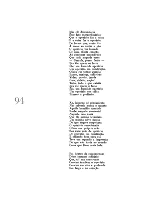 Mas êle desconhecia
Esse fato extraordinário:
Que o operário faz a coisa
E a coisa faz o operário.
De forma que, certo dia
À mesa, ao cortar o pão
O operário foi tomado
De uma súbita emoção
Ao constatar assombrado
Que tudo naquela mesa
— Garrafa, prato, facão —
Era êle quem os fazia
Êle, um humilde operário
Um operário em construção.
Olhou em torno: gamela
Banco, enxerga, caldeirão
Vidro, parede, janela
Casa, cidade, nação!
Tudo, tudo o que existia
Era êle quem o fazia
Êle, um humilde operário
Um operário que sabia
Exercer a profissão.

94

Ah, homens de pensamento
Não sabereis nunca o quanto
Aquele humilde operário
Soube naquele momento!
Naquela casa vazia
Que êle mesmo levantara
Um mundo novo nascia
De que sequer suspeitava.
O operário emocionado
Olhou sua própria mão
Sua rude mão de operário
De operário em construção
E olhando bem para ela
Teve um segundo a impressão
De que não havia no mundo
Coisa que fosse mais bela.
Foi dentro da compreensão
Desse instante solitário
Que, tal sua construção
Cresceu também o operário.
Cresceu em alto e profundo
Em largo e no coração

 