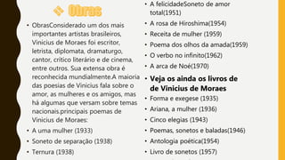 • A felicidadeSoneto de amor
total(1951)
• A rosa de Hiroshima(1954)
• Receita de mulher (1959)
• Poema dos olhos da amada(1959)
• O verbo no infinito(1962)
• A arca de Noé(1970)
• Veja os ainda os livros de
de Vinicius de Moraes
• Forma e exegese (1935)
• Ariana, a mulher (1936)
• Cinco elegias (1943)
• Poemas, sonetos e baladas(1946)
• Antologia poética(1954)
• Livro de sonetos (1957)
• ObrasConsiderado um dos mais
importantes artistas brasileiros,
Vinicius de Moraes foi escritor,
letrista, diplomata, dramaturgo,
cantor, crítico literário e de cinema,
entre outros. Sua extensa obra é
reconhecida mundialmente.A maioria
das poesias de Vinicius fala sobre o
amor, as mulheres e os amigos, mas
há algumas que versam sobre temas
nacionais.principais poemas de
Vinicius de Moraes:
• A uma mulher (1933)
• Soneto de separação (1938)
• Ternura (1938)
 