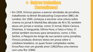 • Em 1939, Vinicius passou a exercer atividades de jornalista,
trabalhando na British Broadcasting Corporation (BBC) de
Londres. Em 1940, começou a escrever uma coluna sobre
cinema no jornal A Manhã.Nas décadas de 40 e 50, também
atuou em jornais e revistas, como: O Jornal, Diário Carioca,
Diretrizes, A Vanguarda, Última Hora, e Fatos e Fotos. O
artista também escreveu para semanários, como: o Flan,
Senhor, e Pasquim.Ao longo da sua carreira como jornalista,
Vinicius produziu diversos textos em prosa sobre o
cotidiano brasileiro, os quais foram compilados nestes
livros:Para viver um grande amor (1962)Para uma menina
com uma flor (1966)
 