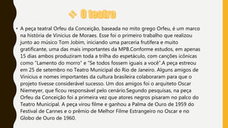 • A peça teatral Orfeu da Conceição, baseada no mito grego Orfeu, é um marco
na história de Vinicius de Moraes. Esse foi o primeiro trabalho que realizou
junto ao músico Tom Jobim, iniciando uma parceria frutífera e muito
gratificante, uma das mais importantes da MPB.Conforme estudos, em apenas
15 dias ambos produziram toda a trilha do espetáculo, com canções icônicas
como “Lamento do morro” e “Se todos fossem iguais a você”.A peça estreou
em 25 de setembro no Teatro Municipal do Rio de Janeiro. Alguns amigos de
Vinicius e nomes importantes da cultura brasileira colaboraram para que o
projeto tivesse considerável sucesso. Um dos amigos foi o arquiteto Oscar
Niemeyer, que ficou responsável pelo cenário.Segundo pesquisas, na peça
Orfeu da Conceição foi a primeira vez que atores negros pisaram no palco do
Teatro Municipal. A peça virou filme e ganhou a Palma de Ouro de 1959 do
Festival de Cannes e o prêmio de Melhor Filme Estrangeiro no Oscar e no
Globo de Ouro de 1960.
 